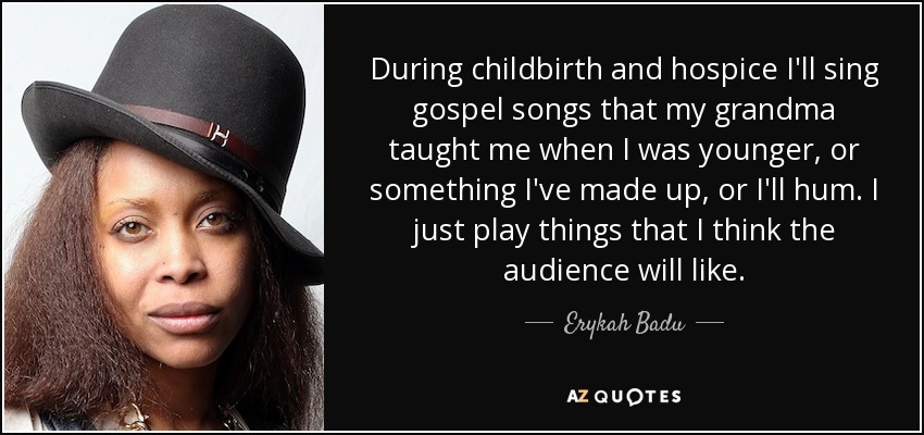 During childbirth and hospice I'll sing gospel songs that my grandma taught me when I was younger, or something I've made up, or I'll hum. I just play things that I think the audience will like. - Erykah Badu