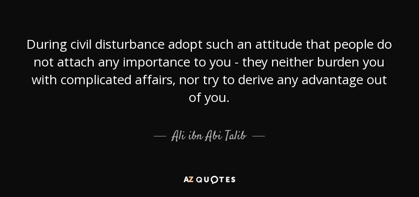 During civil disturbance adopt such an attitude that people do not attach any importance to you - they neither burden you with complicated affairs, nor try to derive any advantage out of you. - Ali ibn Abi Talib