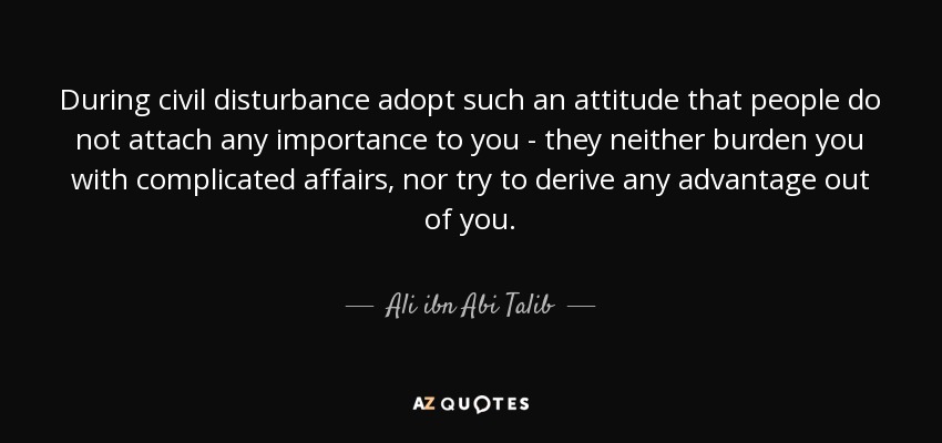 During civil disturbance adopt such an attitude that people do not attach any importance to you - they neither burden you with complicated affairs, nor try to derive any advantage out of you. - Ali ibn Abi Talib