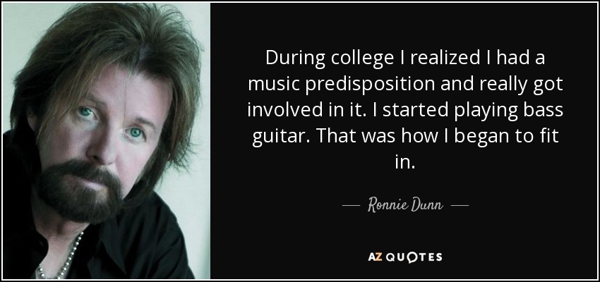 During college I realized I had a music predisposition and really got involved in it. I started playing bass guitar. That was how I began to fit in. - Ronnie Dunn