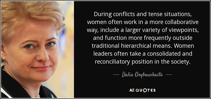 During conflicts and tense situations, women often work in a more collaborative way, include a larger variety of viewpoints, and function more frequently outside traditional hierarchical means. Women leaders often take a consolidated and reconciliatory position in the society. - Dalia Grybauskaite