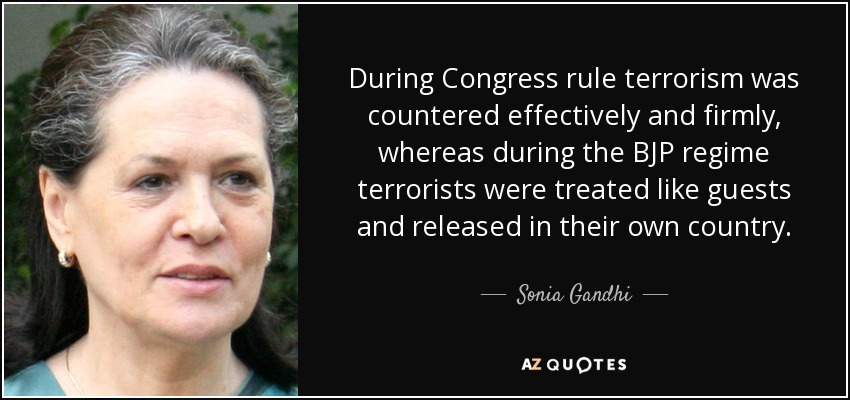 During Congress rule terrorism was countered effectively and firmly, whereas during the BJP regime terrorists were treated like guests and released in their own country. - Sonia Gandhi