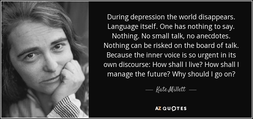During depression the world disappears. Language itself. One has nothing to say. Nothing. No small talk, no anecdotes. Nothing can be risked on the board of talk. Because the inner voice is so urgent in its own discourse: How shall I live? How shall I manage the future? Why should I go on? - Kate Millett