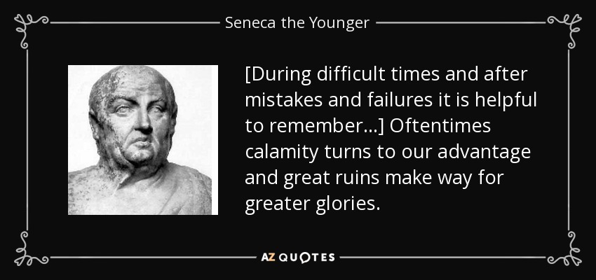 [During difficult times and after mistakes and failures it is helpful to remember ...] Oftentimes calamity turns to our advantage and great ruins make way for greater glories. - Seneca the Younger
