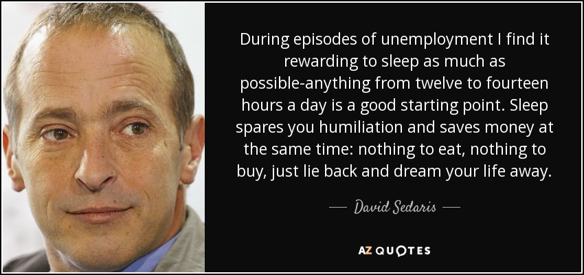 During episodes of unemployment I find it rewarding to sleep as much as possible-anything from twelve to fourteen hours a day is a good starting point. Sleep spares you humiliation and saves money at the same time: nothing to eat, nothing to buy, just lie back and dream your life away. - David Sedaris