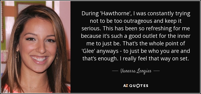 During 'Hawthorne', I was constantly trying not to be too outrageous and keep it serious. This has been so refreshing for me because it's such a good outlet for the inner me to just be. That's the whole point of 'Glee' anyways - to just be who you are and that's enough. I really feel that way on set. - Vanessa Lengies