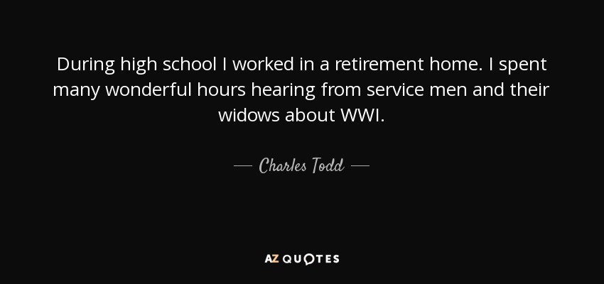 During high school I worked in a retirement home. I spent many wonderful hours hearing from service men and their widows about WWI. - Charles Todd