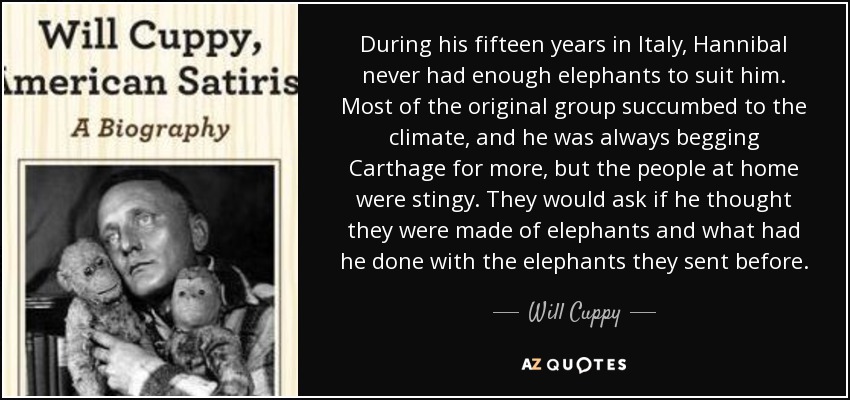 During his fifteen years in Italy, Hannibal never had enough elephants to suit him. Most of the original group succumbed to the climate, and he was always begging Carthage for more, but the people at home were stingy. They would ask if he thought they were made of elephants and what had he done with the elephants they sent before. - Will Cuppy