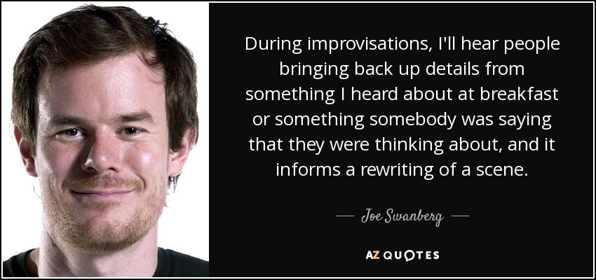 During improvisations, I'll hear people bringing back up details from something I heard about at breakfast or something somebody was saying that they were thinking about, and it informs a rewriting of a scene. - Joe Swanberg