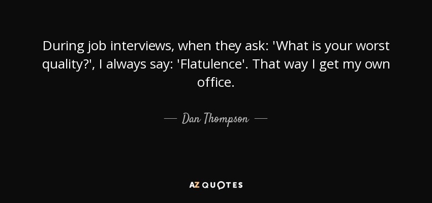During job interviews, when they ask: 'What is your worst quality?', I always say: 'Flatulence'. That way I get my own office. - Dan Thompson