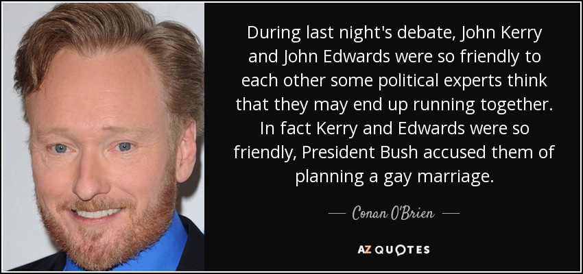 During last night's debate, John Kerry and John Edwards were so friendly to each other some political experts think that they may end up running together. In fact Kerry and Edwards were so friendly, President Bush accused them of planning a gay marriage. - Conan O'Brien