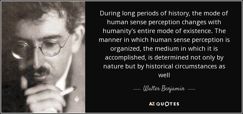 During long periods of history, the mode of human sense perception changes with humanity’s entire mode of existence. The manner in which human sense perception is organized, the medium in which it is accomplished, is determined not only by nature but by historical circumstances as well - Walter Benjamin
