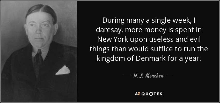 During many a single week, I daresay, more money is spent in New York upon useless and evil things than would suffice to run the kingdom of Denmark for a year. - H. L. Mencken