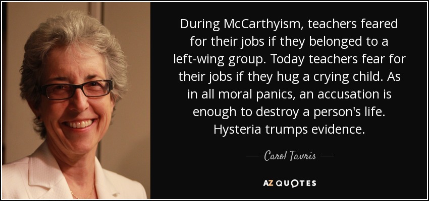 During McCarthyism, teachers feared for their jobs if they belonged to a left-wing group. Today teachers fear for their jobs if they hug a crying child. As in all moral panics, an accusation is enough to destroy a person's life. Hysteria trumps evidence. - Carol Tavris