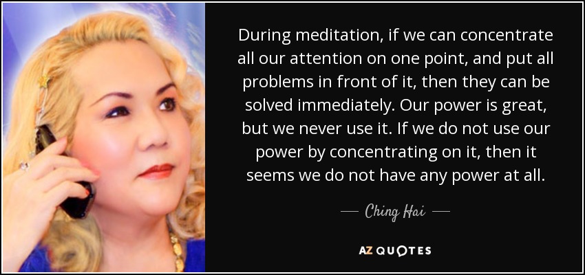 During meditation, if we can concentrate all our attention on one point, and put all problems in front of it, then they can be solved immediately. Our power is great, but we never use it. If we do not use our power by concentrating on it, then it seems we do not have any power at all. - Ching Hai