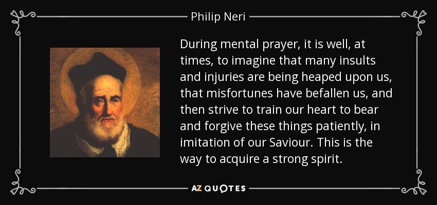 During mental prayer, it is well, at times, to imagine that many insults and injuries are being heaped upon us, that misfortunes have befallen us, and then strive to train our heart to bear and forgive these things patiently, in imitation of our Saviour. This is the way to acquire a strong spirit. - Philip Neri