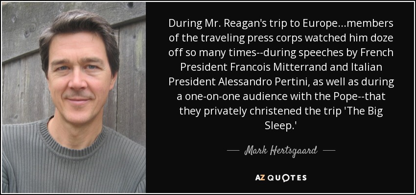 During Mr. Reagan's trip to Europe...members of the traveling press corps watched him doze off so many times--during speeches by French President Francois Mitterrand and Italian President Alessandro Pertini, as well as during a one-on-one audience with the Pope--that they privately christened the trip 'The Big Sleep.' - Mark Hertsgaard