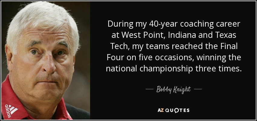 During my 40-year coaching career at West Point, Indiana and Texas Tech, my teams reached the Final Four on five occasions, winning the national championship three times. - Bobby Knight