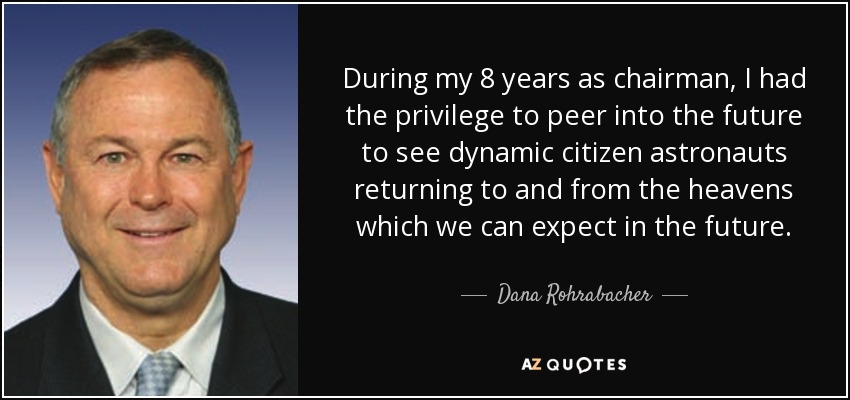 During my 8 years as chairman, I had the privilege to peer into the future to see dynamic citizen astronauts returning to and from the heavens which we can expect in the future. - Dana Rohrabacher