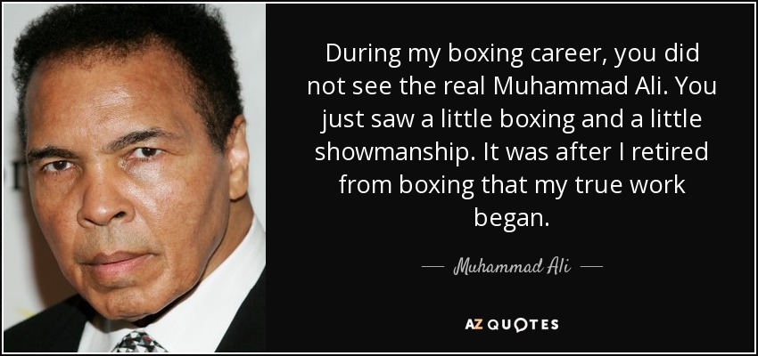 During my boxing career, you did not see the real Muhammad Ali. You just saw a little boxing and a little showmanship. It was after I retired from boxing that my true work began. - Muhammad Ali