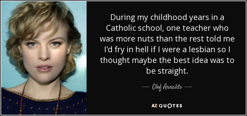 During my childhood years in a Catholic school, one teacher who was more nuts than the rest told me I'd fry in hell if I were a lesbian so I thought maybe the best idea was to be straight. - Olof Arnalds