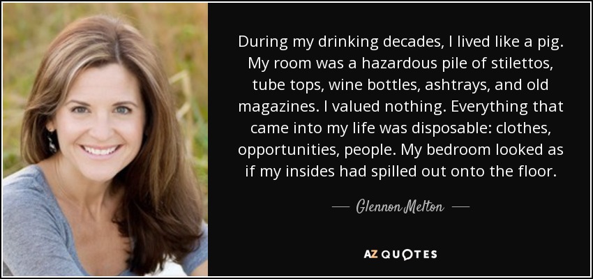 During my drinking decades, I lived like a pig. My room was a hazardous pile of stilettos, tube tops, wine bottles, ashtrays, and old magazines. I valued nothing. Everything that came into my life was disposable: clothes, opportunities, people. My bedroom looked as if my insides had spilled out onto the floor. - Glennon Melton