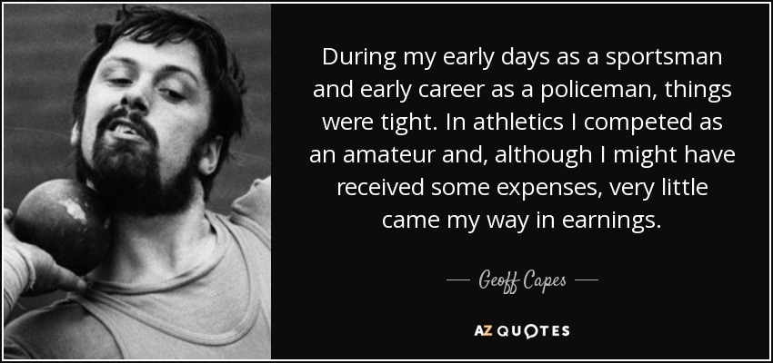 During my early days as a sportsman and early career as a policeman, things were tight. In athletics I competed as an amateur and, although I might have received some expenses, very little came my way in earnings. - Geoff Capes