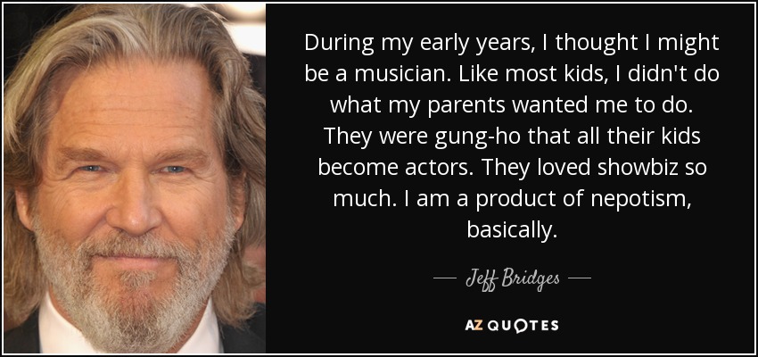 During my early years, I thought I might be a musician. Like most kids, I didn't do what my parents wanted me to do. They were gung-ho that all their kids become actors. They loved showbiz so much. I am a product of nepotism, basically. - Jeff Bridges