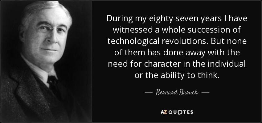 During my eighty-seven years I have witnessed a whole succession of technological revolutions. But none of them has done away with the need for character in the individual or the ability to think. - Bernard Baruch