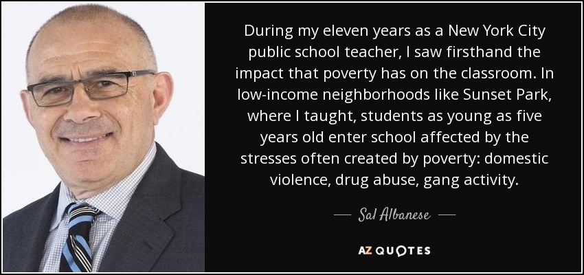 During my eleven years as a New York City public school teacher, I saw firsthand the impact that poverty has on the classroom. In low-income neighborhoods like Sunset Park, where I taught, students as young as five years old enter school affected by the stresses often created by poverty: domestic violence, drug abuse, gang activity. - Sal Albanese