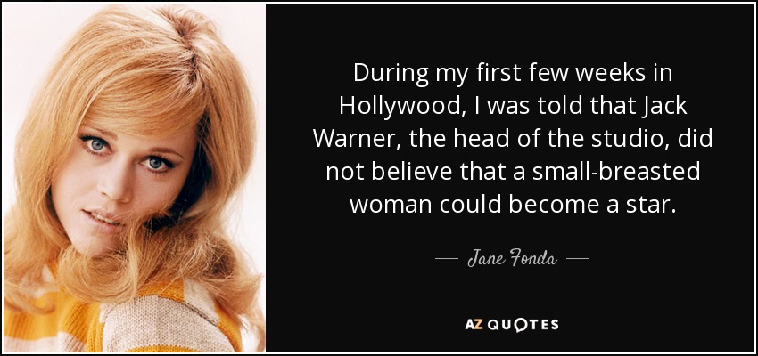 During my first few weeks in Hollywood, I was told that Jack Warner, the head of the studio, did not believe that a small-breasted woman could become a star. - Jane Fonda