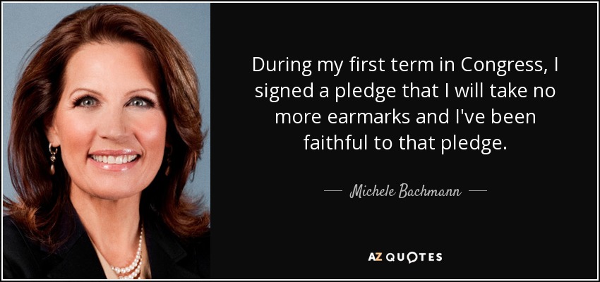 During my first term in Congress, I signed a pledge that I will take no more earmarks and I've been faithful to that pledge. - Michele Bachmann