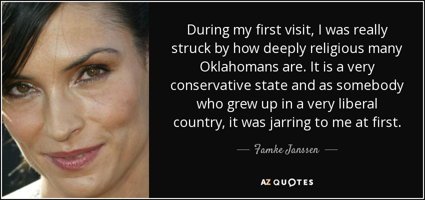 During my first visit, I was really struck by how deeply religious many Oklahomans are. It is a very conservative state and as somebody who grew up in a very liberal country, it was jarring to me at first. - Famke Janssen