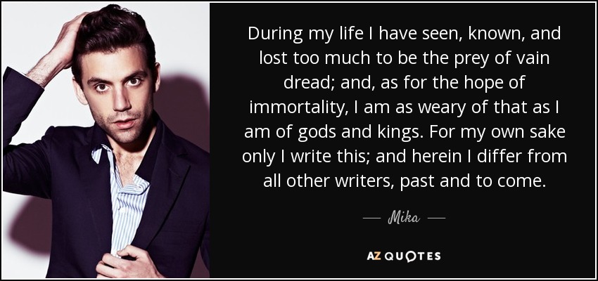 During my life I have seen, known, and lost too much to be the prey of vain dread; and, as for the hope of immortality, I am as weary of that as I am of gods and kings. For my own sake only I write this; and herein I differ from all other writers, past and to come. - Mika
