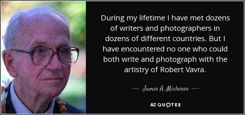 During my lifetime I have met dozens of writers and photographers in dozens of different countries. But I have encountered no one who could both write and photograph with the artistry of Robert Vavra. - James A. Michener