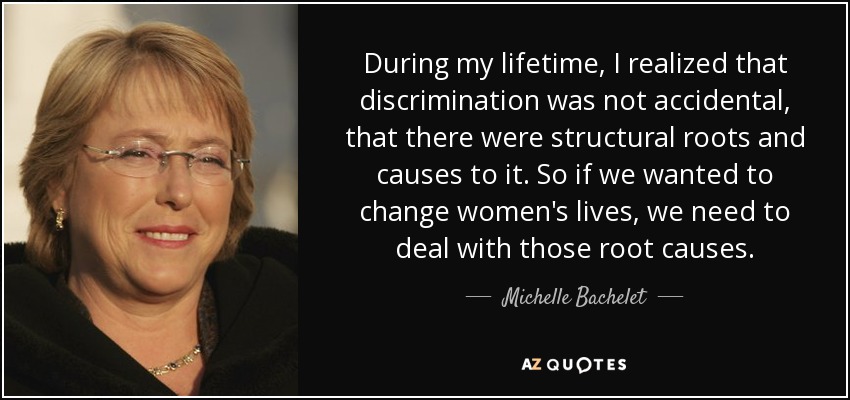 During my lifetime, I realized that discrimination was not accidental, that there were structural roots and causes to it. So if we wanted to change women's lives, we need to deal with those root causes. - Michelle Bachelet