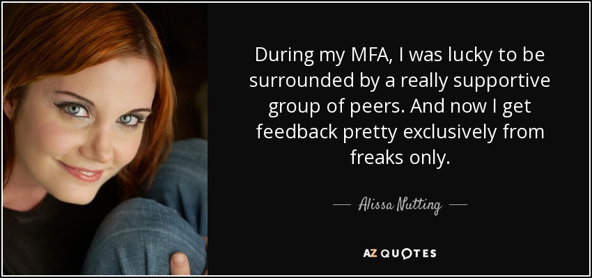 During my MFA, I was lucky to be surrounded by a really supportive group of peers. And now I get feedback pretty exclusively from freaks only. - Alissa Nutting