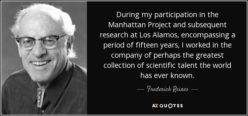 During my participation in the Manhattan Project and subsequent research at Los Alamos, encompassing a period of fifteen years, I worked in the company of perhaps the greatest collection of scientific talent the world has ever known. - Frederick Reines