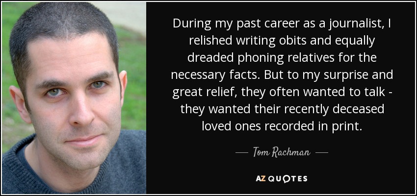 During my past career as a journalist, I relished writing obits and equally dreaded phoning relatives for the necessary facts. But to my surprise and great relief, they often wanted to talk - they wanted their recently deceased loved ones recorded in print. - Tom Rachman