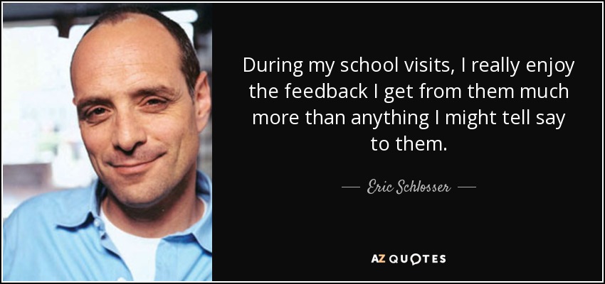 During my school visits, I really enjoy the feedback I get from them much more than anything I might tell say to them. - Eric Schlosser