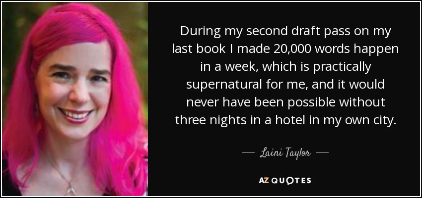 During my second draft pass on my last book I made 20,000 words happen in a week, which is practically supernatural for me, and it would never have been possible without three nights in a hotel in my own city. - Laini Taylor