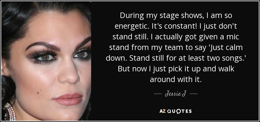 During my stage shows, I am so energetic. It's constant! I just don't stand still. I actually got given a mic stand from my team to say 'Just calm down. Stand still for at least two songs.' But now I just pick it up and walk around with it. - Jessie J