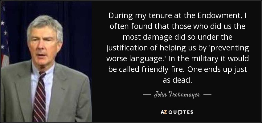During my tenure at the Endowment, I often found that those who did us the most damage did so under the justification of helping us by 'preventing worse language.' In the military it would be called friendly fire. One ends up just as dead. - John Frohnmayer