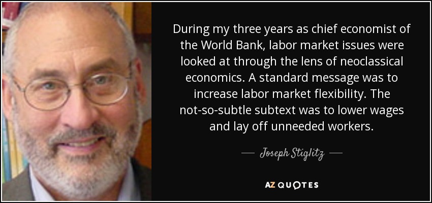During my three years as chief economist of the World Bank, labor market issues were looked at through the lens of neoclassical economics. A standard message was to increase labor market flexibility. The not-so-subtle subtext was to lower wages and lay off unneeded workers. - Joseph Stiglitz