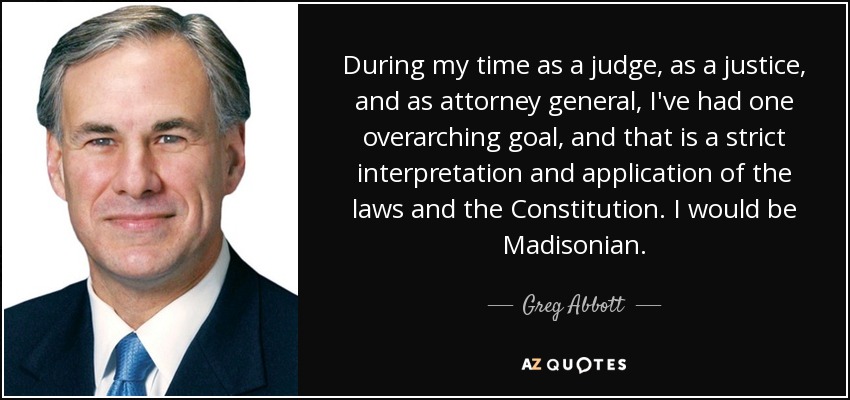 During my time as a judge, as a justice, and as attorney general, I've had one overarching goal, and that is a strict interpretation and application of the laws and the Constitution. I would be Madisonian. - Greg Abbott