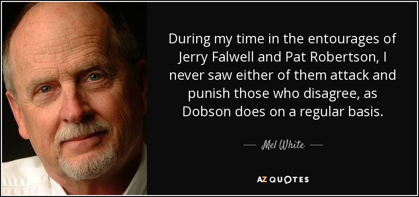 During my time in the entourages of Jerry Falwell and Pat Robertson, I never saw either of them attack and punish those who disagree, as Dobson does on a regular basis. - Mel White