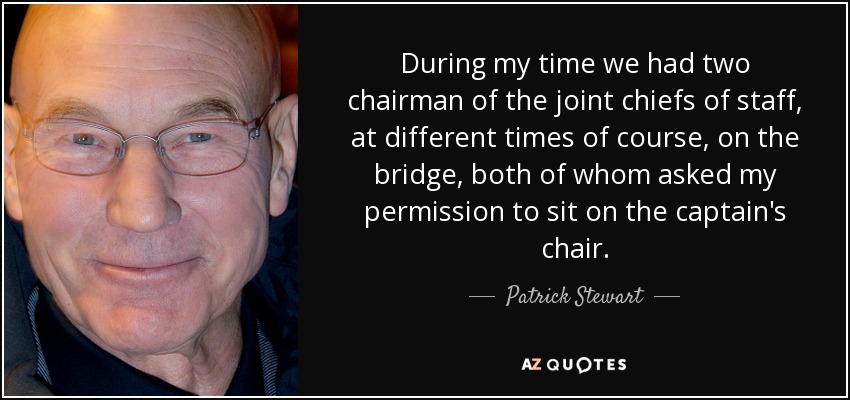 During my time we had two chairman of the joint chiefs of staff, at different times of course, on the bridge, both of whom asked my permission to sit on the captain's chair. - Patrick Stewart