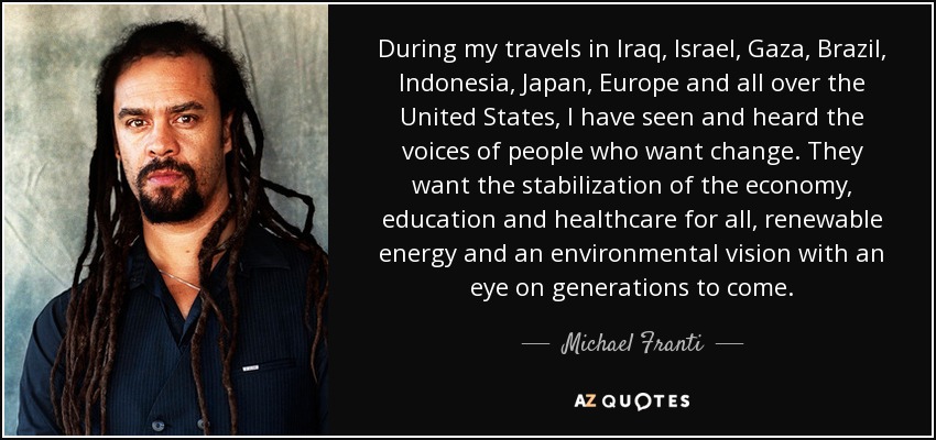 During my travels in Iraq, Israel, Gaza, Brazil, Indonesia, Japan, Europe and all over the United States, I have seen and heard the voices of people who want change. They want the stabilization of the economy, education and healthcare for all, renewable energy and an environmental vision with an eye on generations to come. - Michael Franti