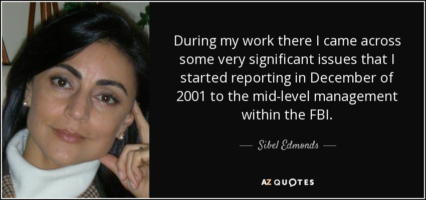 During my work there I came across some very significant issues that I started reporting in December of 2001 to the mid-level management within the FBI. - Sibel Edmonds