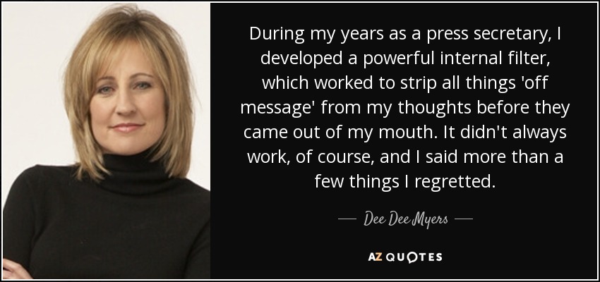 During my years as a press secretary, I developed a powerful internal filter, which worked to strip all things 'off message' from my thoughts before they came out of my mouth. It didn't always work, of course, and I said more than a few things I regretted. - Dee Dee Myers